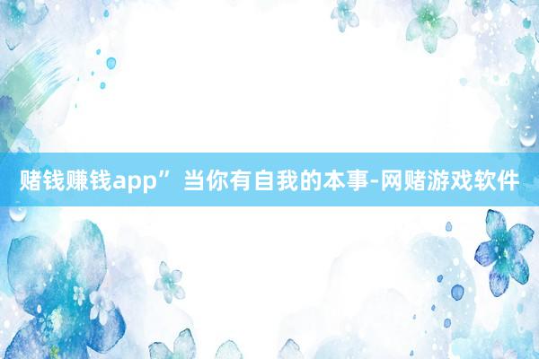 赌钱赚钱app” 当你有自我的本事-网赌游戏软件