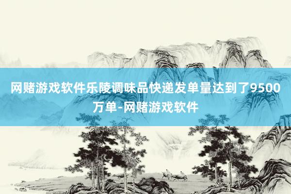 网赌游戏软件乐陵调味品快递发单量达到了9500万单-网赌游戏软件