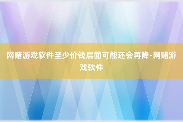 网赌游戏软件至少价钱层面可能还会再降-网赌游戏软件