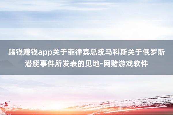 赌钱赚钱app关于菲律宾总统马科斯关于俄罗斯潜艇事件所发表的见地-网赌游戏软件