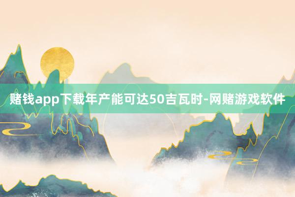 赌钱app下载年产能可达50吉瓦时-网赌游戏软件