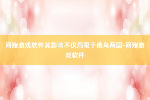 网赌游戏软件其影响不仅局限于俄乌两国-网赌游戏软件