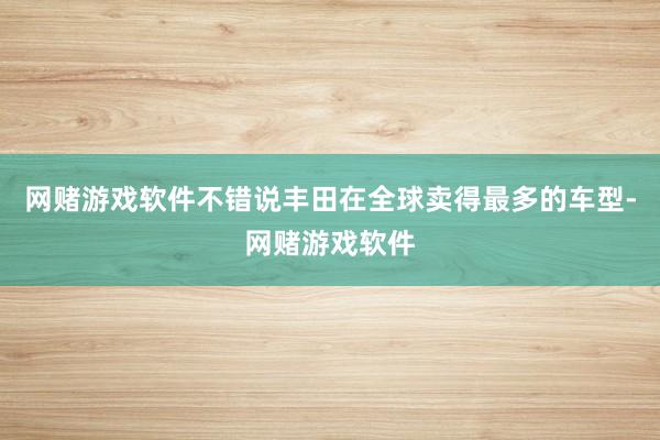 网赌游戏软件不错说丰田在全球卖得最多的车型-网赌游戏软件