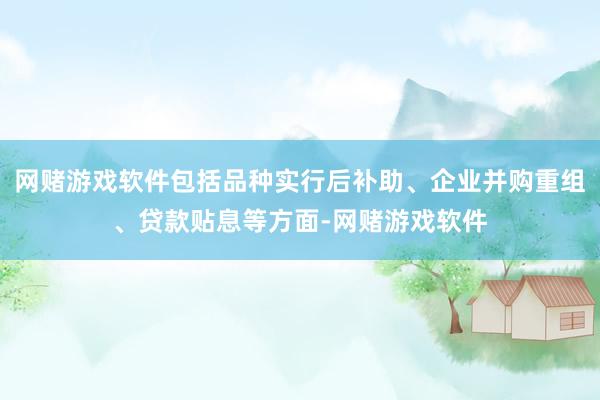 网赌游戏软件包括品种实行后补助、企业并购重组、贷款贴息等方面-网赌游戏软件