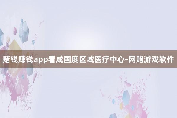 赌钱赚钱app看成国度区域医疗中心-网赌游戏软件