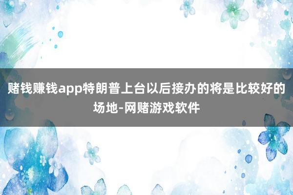 赌钱赚钱app特朗普上台以后接办的将是比较好的场地-网赌游戏软件