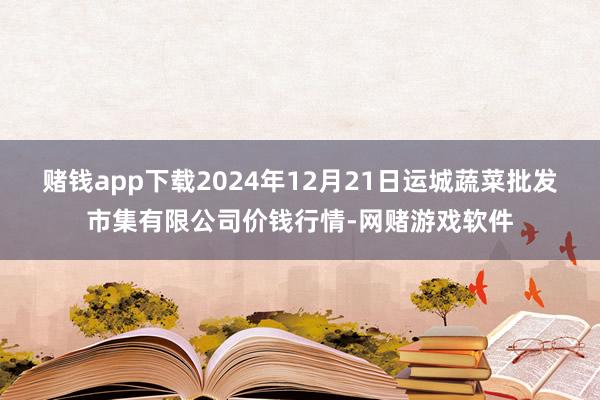 赌钱app下载2024年12月21日运城蔬菜批发市集有限公司价钱行情-网赌游戏软件