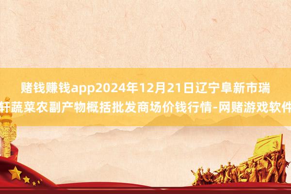 赌钱赚钱app2024年12月21日辽宁阜新市瑞轩蔬菜农副产物概括批发商场价钱行情-网赌游戏软件