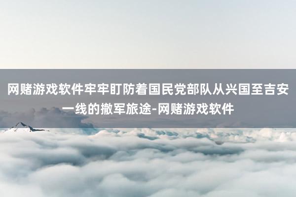 网赌游戏软件牢牢盯防着国民党部队从兴国至吉安一线的撤军旅途-网赌游戏软件