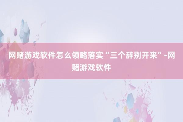 网赌游戏软件怎么领略落实“三个辞别开来”-网赌游戏软件