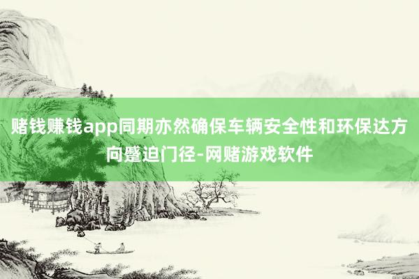 赌钱赚钱app同期亦然确保车辆安全性和环保达方向蹙迫门径-网赌游戏软件