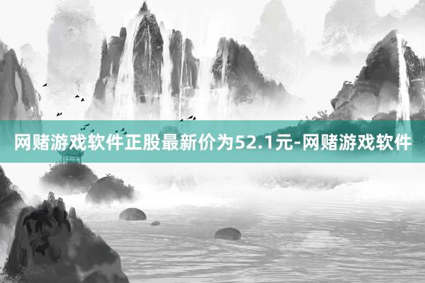 网赌游戏软件正股最新价为52.1元-网赌游戏软件