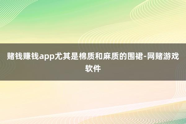 赌钱赚钱app尤其是棉质和麻质的围裙-网赌游戏软件