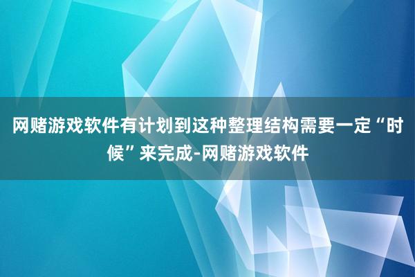 网赌游戏软件有计划到这种整理结构需要一定“时候”来完成-网赌游戏软件