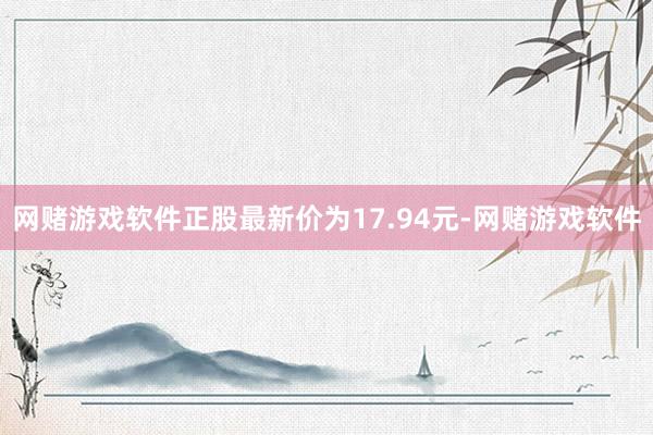 网赌游戏软件正股最新价为17.94元-网赌游戏软件