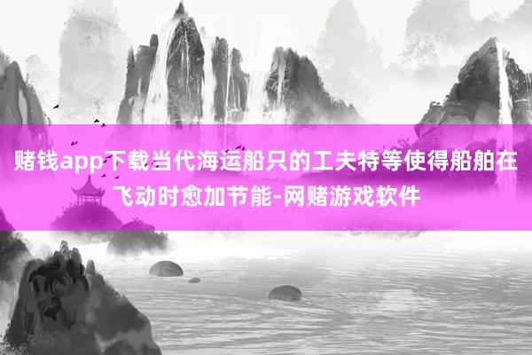 赌钱app下载当代海运船只的工夫特等使得船舶在飞动时愈加节能-网赌游戏软件