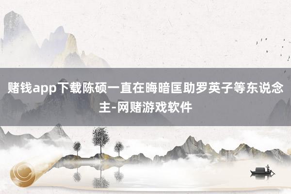 赌钱app下载陈硕一直在晦暗匡助罗英子等东说念主-网赌游戏软件