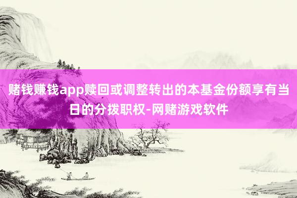 赌钱赚钱app赎回或调整转出的本基金份额享有当日的分拨职权-网赌游戏软件