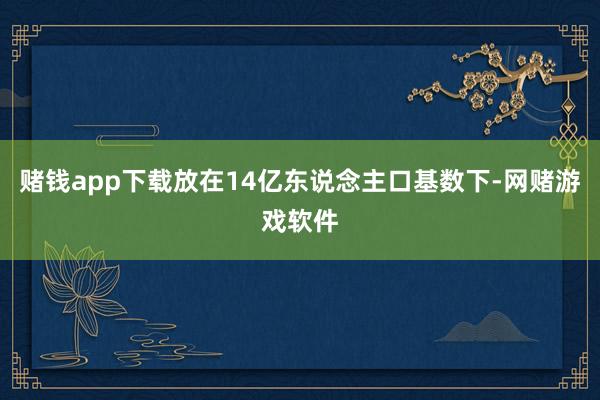 赌钱app下载放在14亿东说念主口基数下-网赌游戏软件