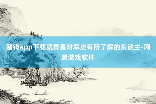 赌钱app下载就算是对军史有所了解的东谈主-网赌游戏软件