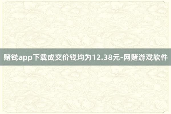 赌钱app下载成交价钱均为12.38元-网赌游戏软件